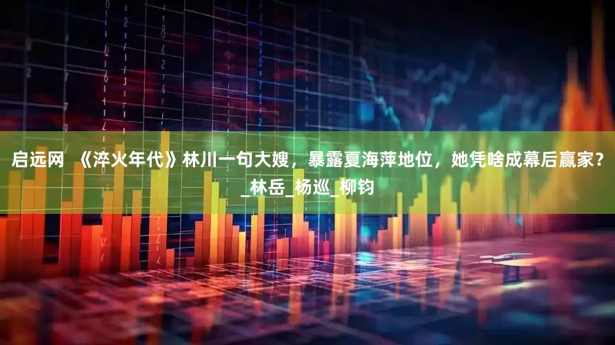 启远网  《淬火年代》林川一句大嫂，暴露夏海萍地位，她凭啥成幕后赢家？_林岳_杨巡_柳钧