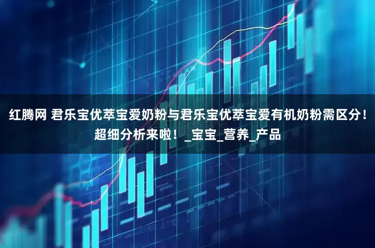 红腾网 君乐宝优萃宝爱奶粉与君乐宝优萃宝爱有机奶粉需区分！超细分析来啦！_宝宝_营养_产品