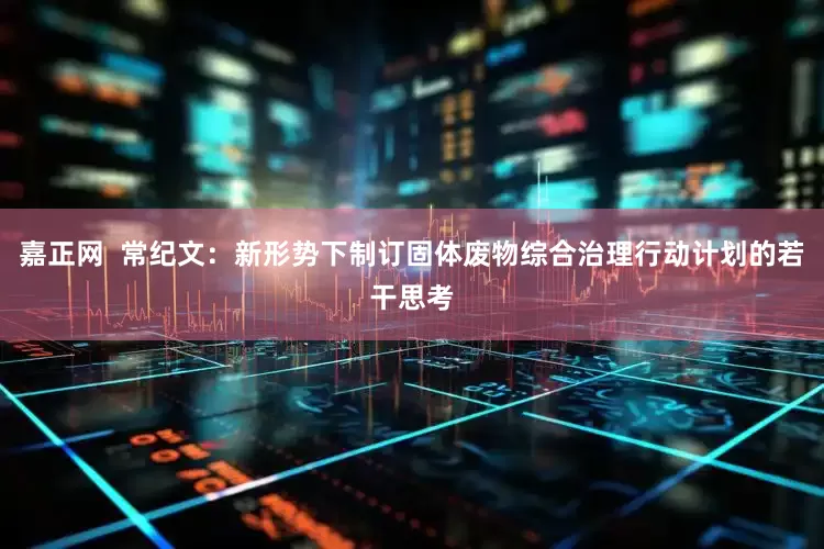 嘉正网  常纪文：新形势下制订固体废物综合治理行动计划的若干思考