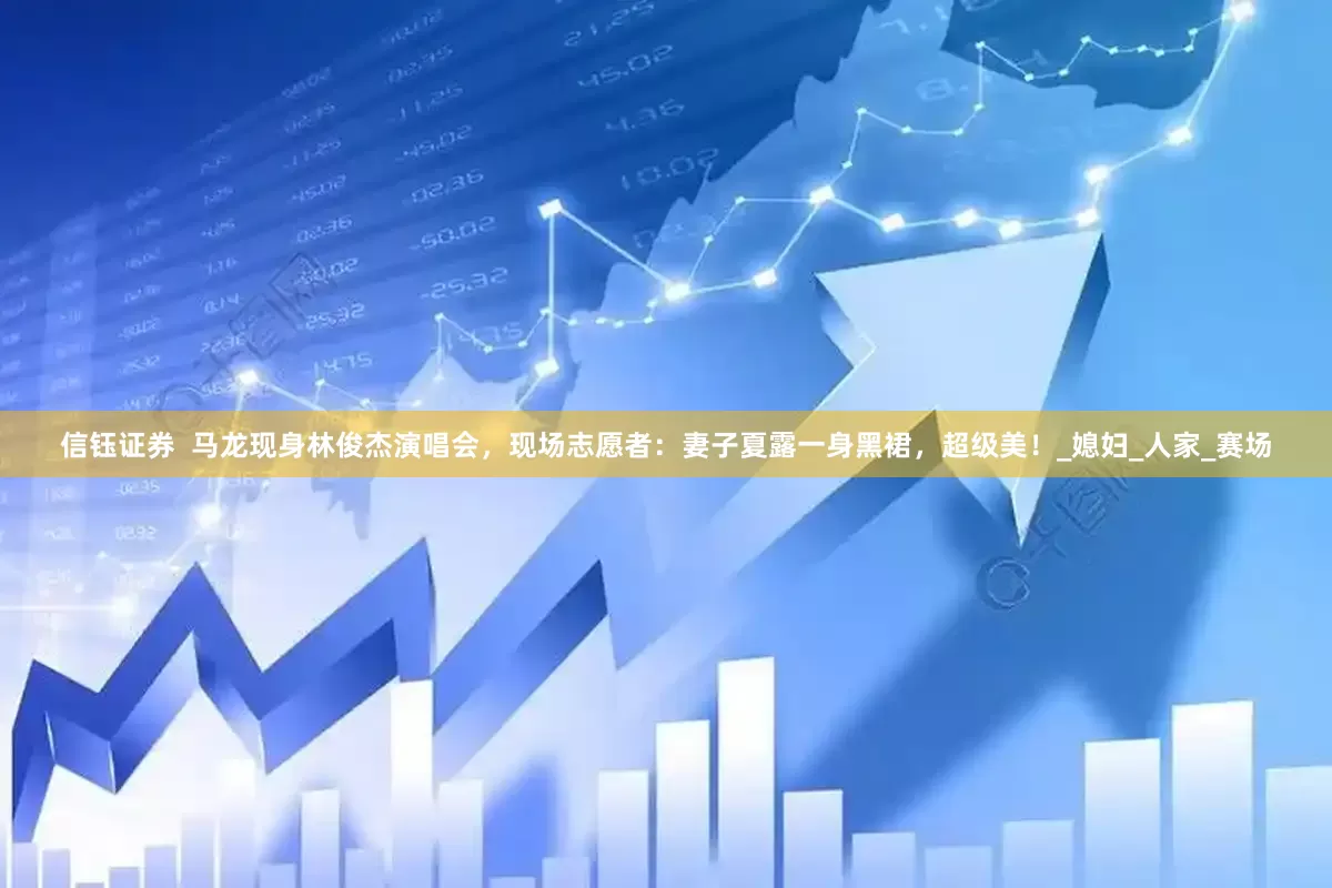 信钰证券  马龙现身林俊杰演唱会，现场志愿者：妻子夏露一身黑裙，超级美！_媳妇_人家_赛场