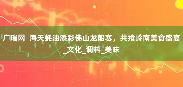 广瑞网  海天蚝油添彩佛山龙船赛，共飨岭南美食盛宴_文化_调料_美味