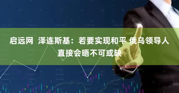 启远网  泽连斯基：若要实现和平 俄乌领导人直接会晤不可或缺