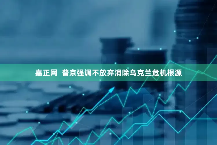 嘉正网  普京强调不放弃消除乌克兰危机根源