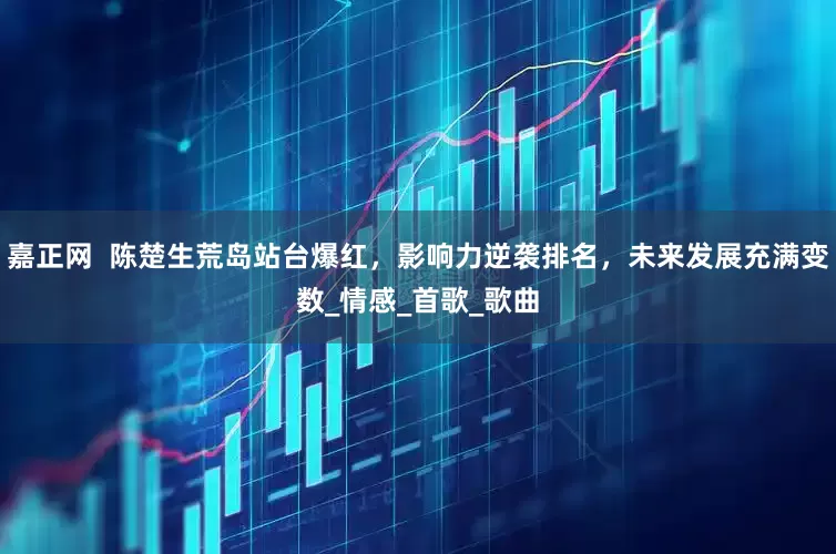 嘉正网  陈楚生荒岛站台爆红，影响力逆袭排名，未来发展充满变数_情感_首歌_歌曲