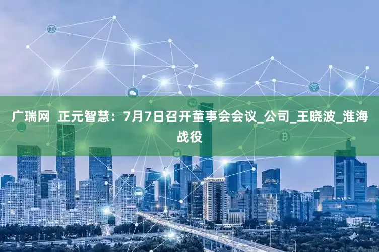 广瑞网  正元智慧：7月7日召开董事会会议_公司_王晓波_淮海战役