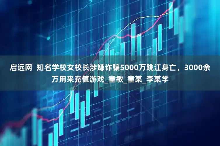 启远网  知名学校女校长涉嫌诈骗5000万跳江身亡，3000余万用来充值游戏_童敏_童某_李某学
