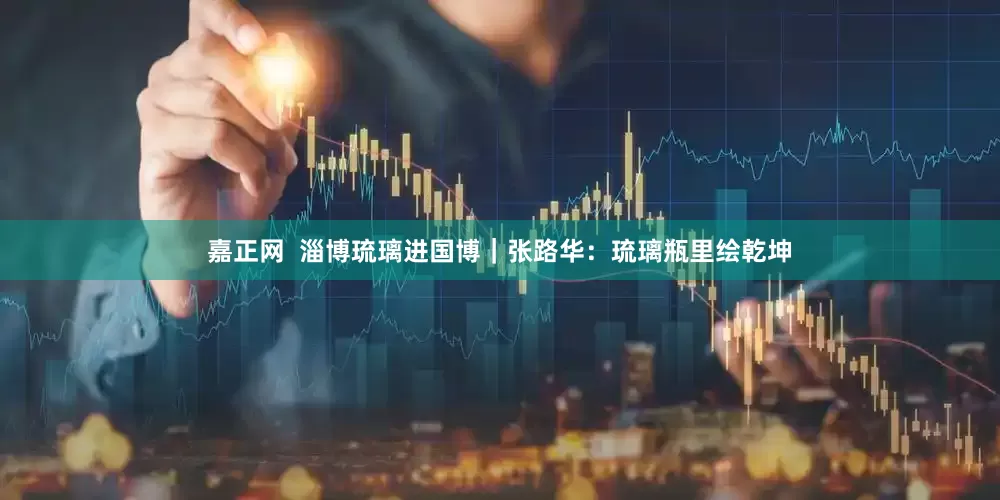 嘉正网  淄博琉璃进国博｜张路华：琉璃瓶里绘乾坤