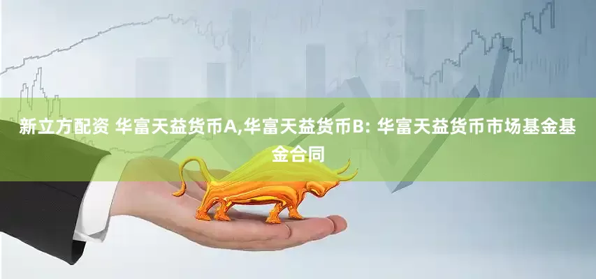 新立方配资 华富天益货币A,华富天益货币B: 华富天益货币市场基金基金合同