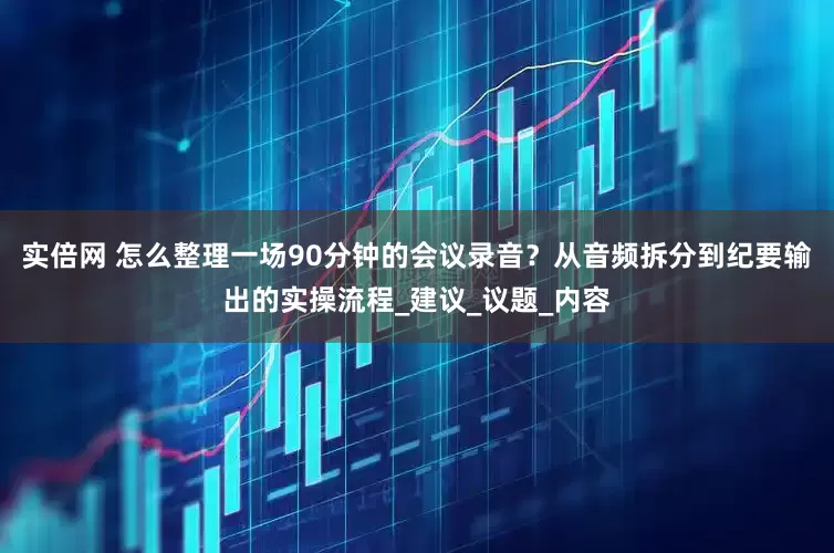 实倍网 怎么整理一场90分钟的会议录音？从音频拆分到纪要输出的实操流程_建议_议题_内容