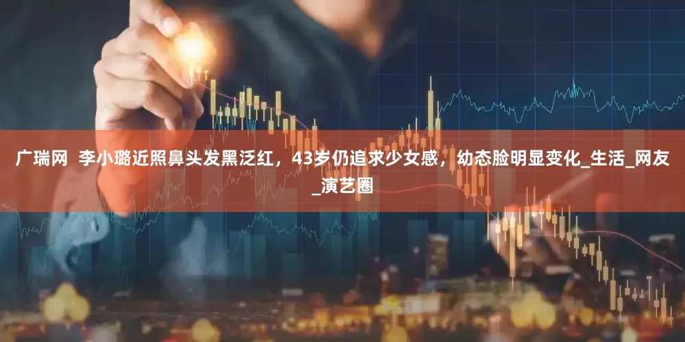 广瑞网  李小璐近照鼻头发黑泛红，43岁仍追求少女感，幼态脸明显变化_生活_网友_演艺圈