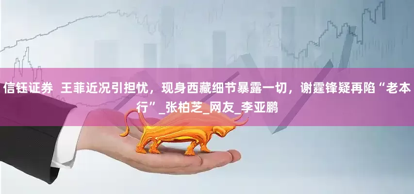 信钰证券  王菲近况引担忧，现身西藏细节暴露一切，谢霆锋疑再陷“老本行”_张柏芝_网友_李亚鹏