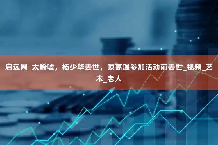 启远网  太唏嘘，杨少华去世，顶高温参加活动前去世_视频_艺术_老人