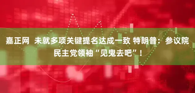 嘉正网  未就多项关键提名达成一致 特朗普：参议院民主党领袖“见鬼去吧”！