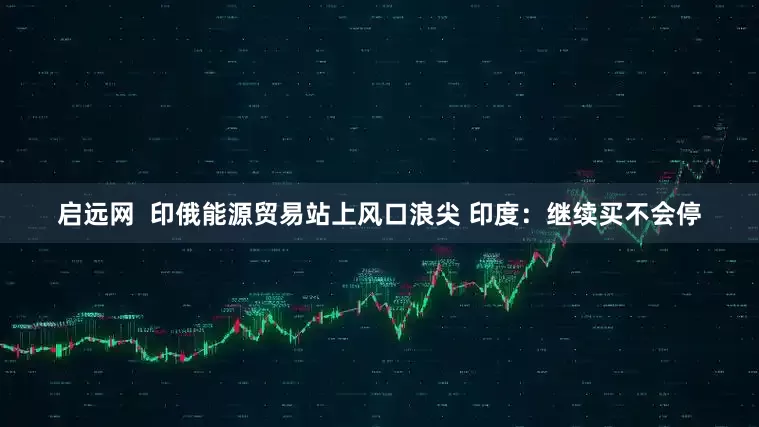 启远网  印俄能源贸易站上风口浪尖 印度：继续买不会停