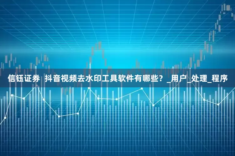 信钰证券  抖音视频去水印工具软件有哪些？_用户_处理_程序