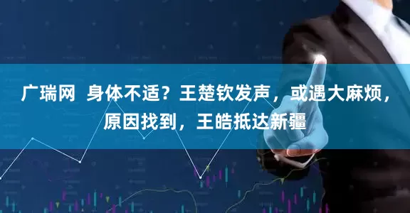 广瑞网  身体不适？王楚钦发声，或遇大麻烦，原因找到，王皓抵达新疆