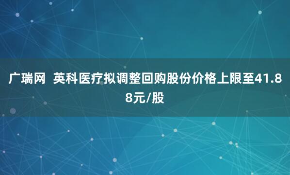 广瑞网  英科医疗拟调整回购股份价格上限至41.88元/股