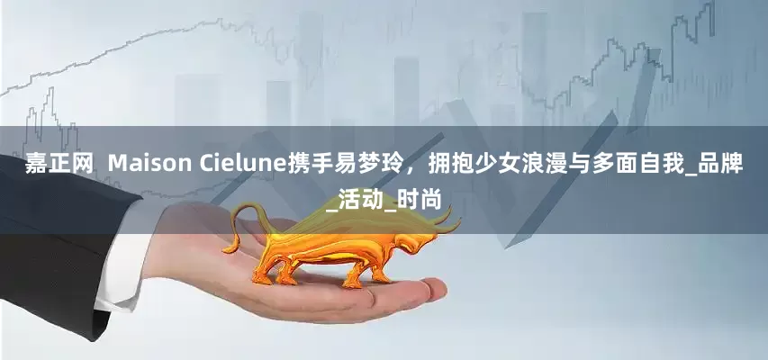 嘉正网  Maison Cielune携手易梦玲，拥抱少女浪漫与多面自我_品牌_活动_时尚