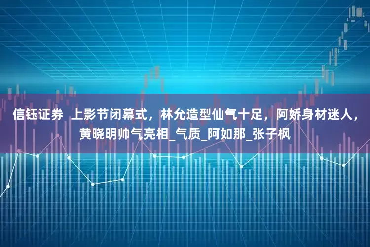 信钰证券  上影节闭幕式，林允造型仙气十足，阿娇身材迷人，黄晓明帅气亮相_气质_阿如那_张子枫