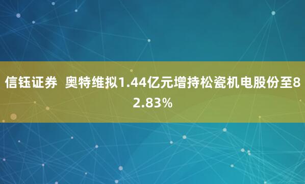 信钰证券  奥特维拟1.44亿元增持松瓷机电股份至82.83%