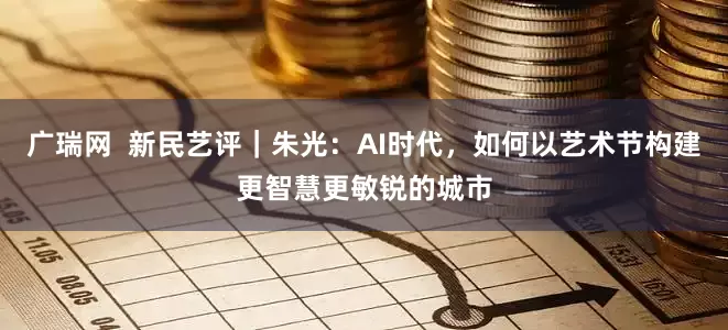 广瑞网 新民艺评|朱光:AI时代,如何以艺术节构建更智慧更敏锐的城市