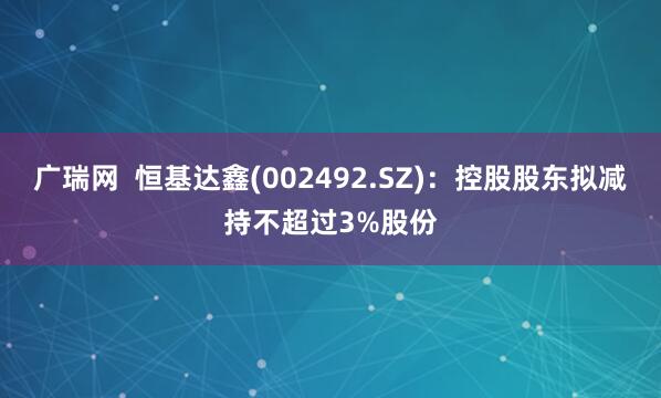 广瑞网 恒基达鑫(002492.SZ):控股股东拟减持不超过3%股份