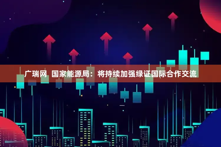 广瑞网  国家能源局：将持续加强绿证国际合作交流