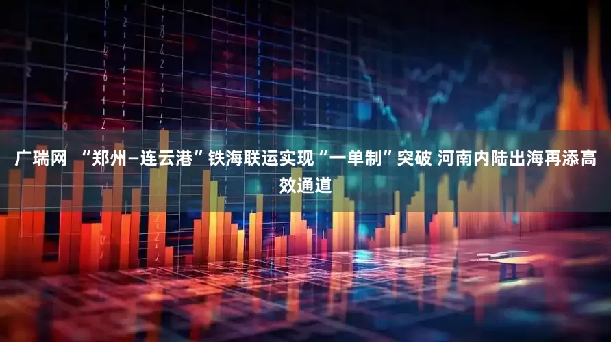 广瑞网  “郑州—连云港”铁海联运实现“一单制”突破 河南内陆出海再添高效通道