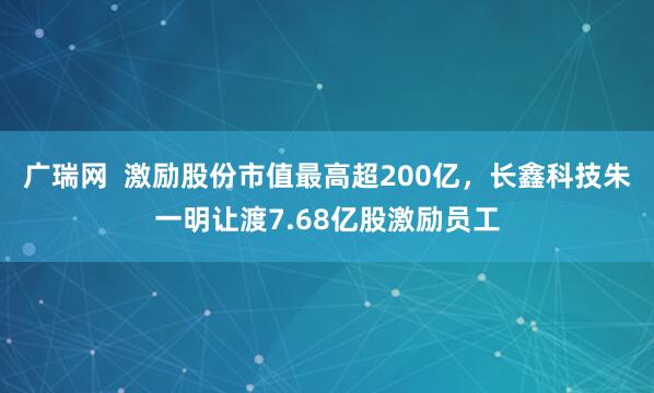 广瑞网  激励股份市值最高超200亿，长鑫科技朱一明让渡7.68亿股激励员工