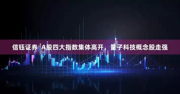 信钰证券  A股四大指数集体高开，量子科技概念股走强