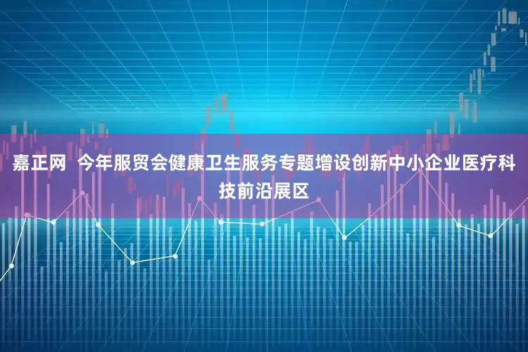 嘉正网  今年服贸会健康卫生服务专题增设创新中小企业医疗科技前沿展区